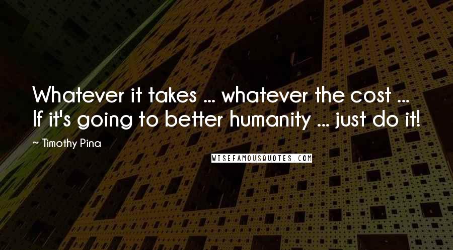 Timothy Pina Quotes: Whatever it takes ... whatever the cost ... If it's going to better humanity ... just do it!