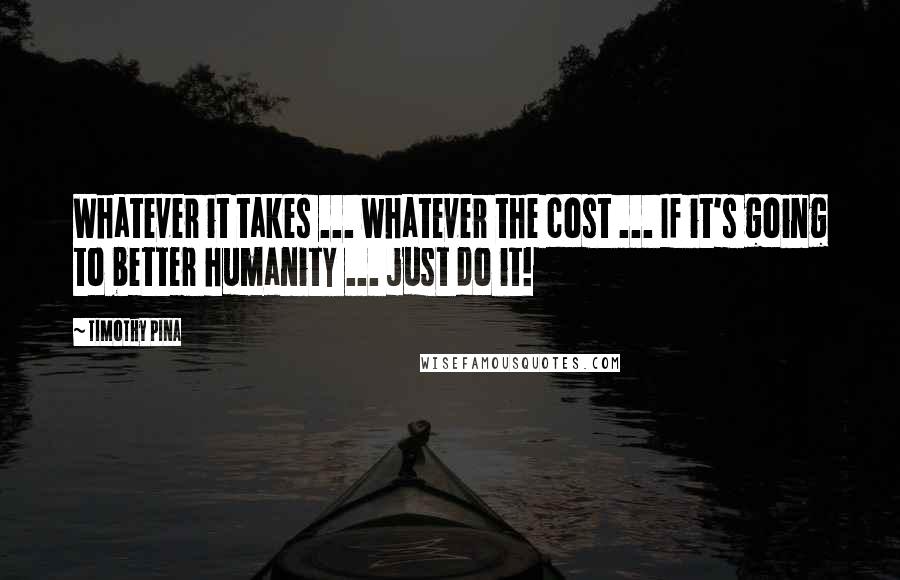 Timothy Pina Quotes: Whatever it takes ... whatever the cost ... If it's going to better humanity ... just do it!