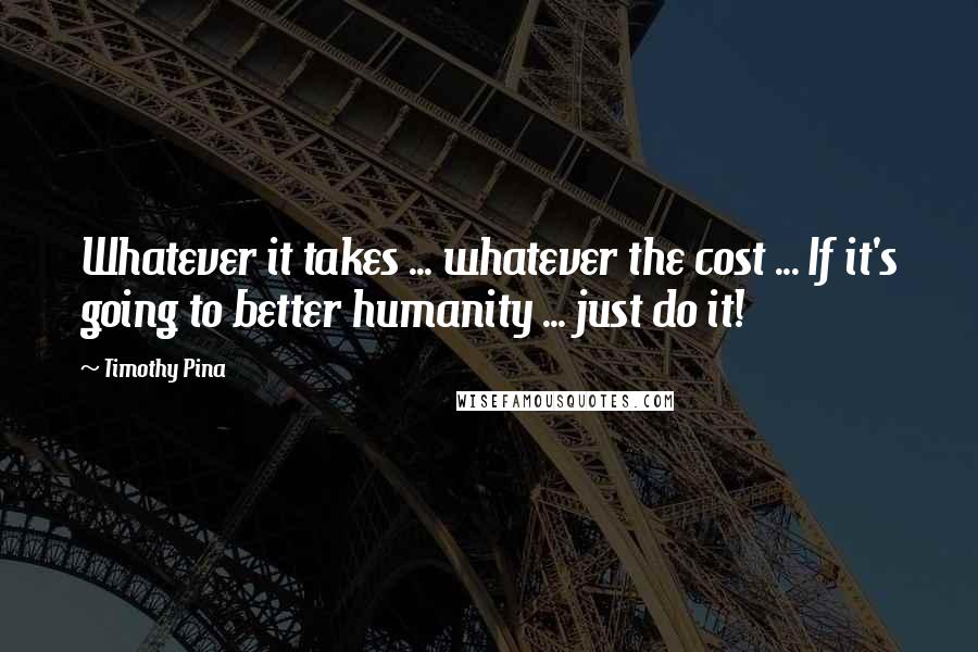 Timothy Pina Quotes: Whatever it takes ... whatever the cost ... If it's going to better humanity ... just do it!
