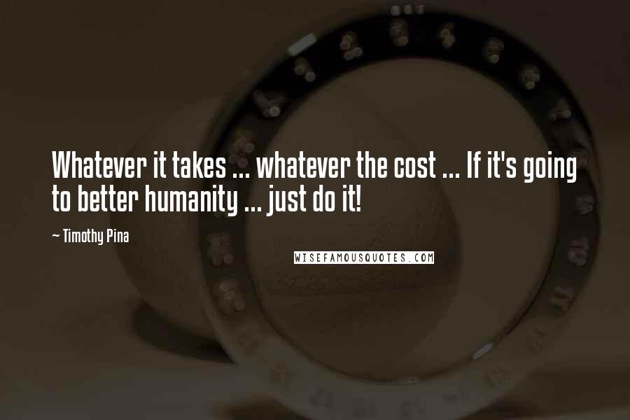 Timothy Pina Quotes: Whatever it takes ... whatever the cost ... If it's going to better humanity ... just do it!