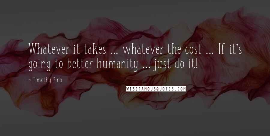 Timothy Pina Quotes: Whatever it takes ... whatever the cost ... If it's going to better humanity ... just do it!