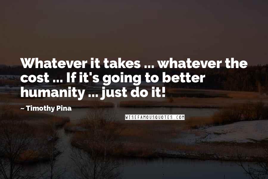 Timothy Pina Quotes: Whatever it takes ... whatever the cost ... If it's going to better humanity ... just do it!