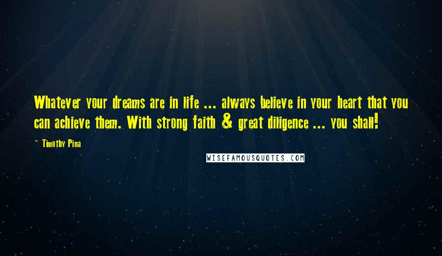 Timothy Pina Quotes: Whatever your dreams are in life ... always believe in your heart that you can achieve them. With strong faith & great diligence ... you shall!