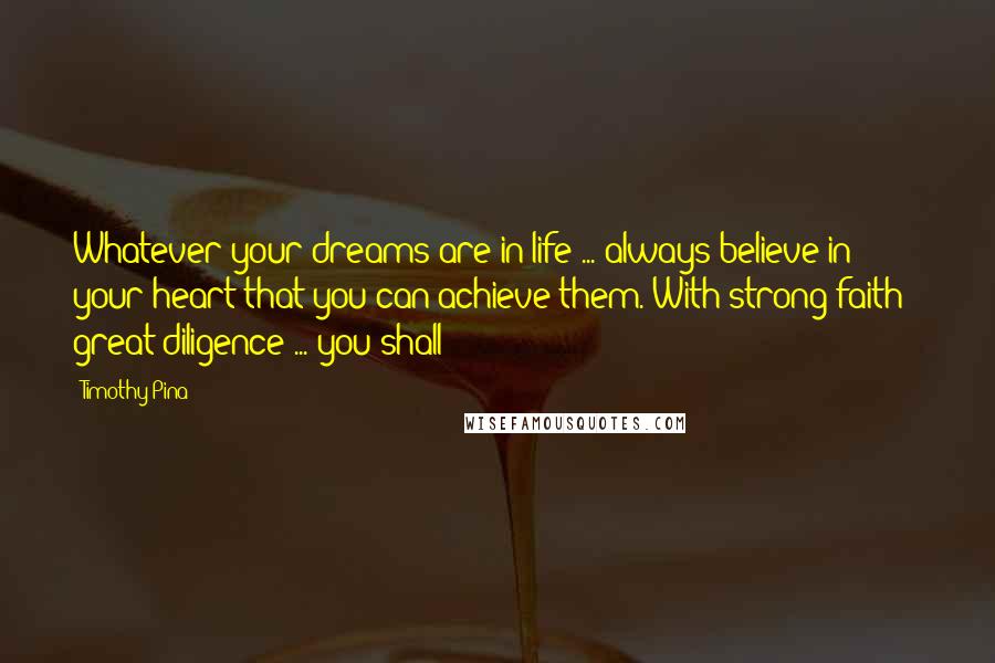 Timothy Pina Quotes: Whatever your dreams are in life ... always believe in your heart that you can achieve them. With strong faith & great diligence ... you shall!