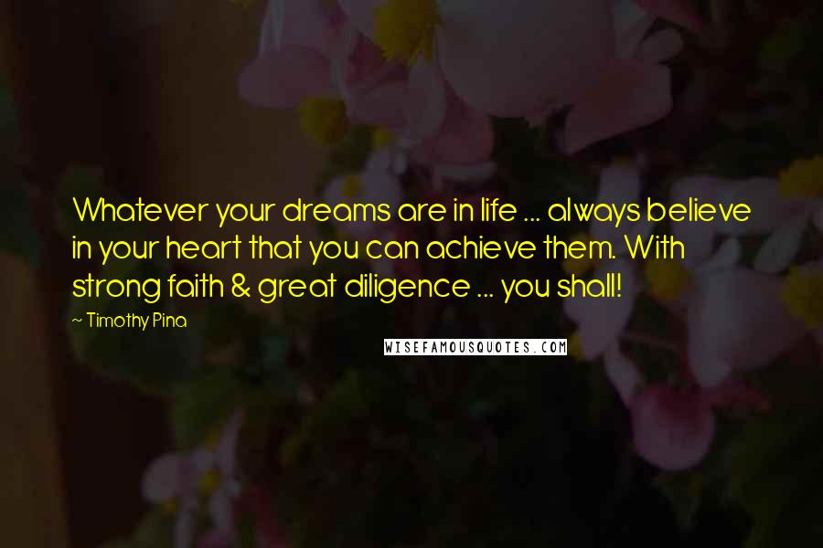 Timothy Pina Quotes: Whatever your dreams are in life ... always believe in your heart that you can achieve them. With strong faith & great diligence ... you shall!