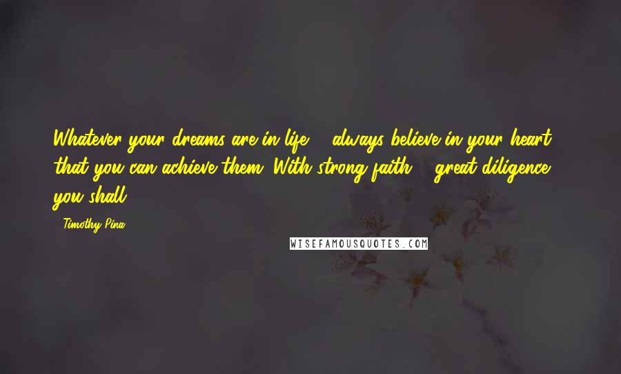 Timothy Pina Quotes: Whatever your dreams are in life ... always believe in your heart that you can achieve them. With strong faith & great diligence ... you shall!