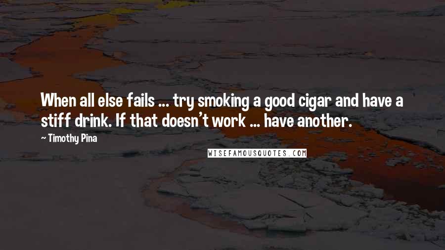 Timothy Pina Quotes: When all else fails ... try smoking a good cigar and have a stiff drink. If that doesn't work ... have another.