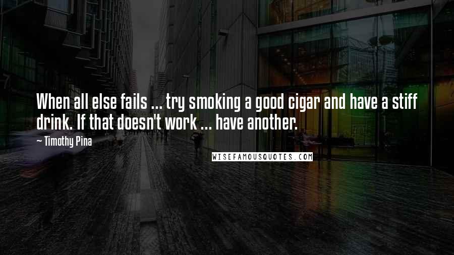 Timothy Pina Quotes: When all else fails ... try smoking a good cigar and have a stiff drink. If that doesn't work ... have another.