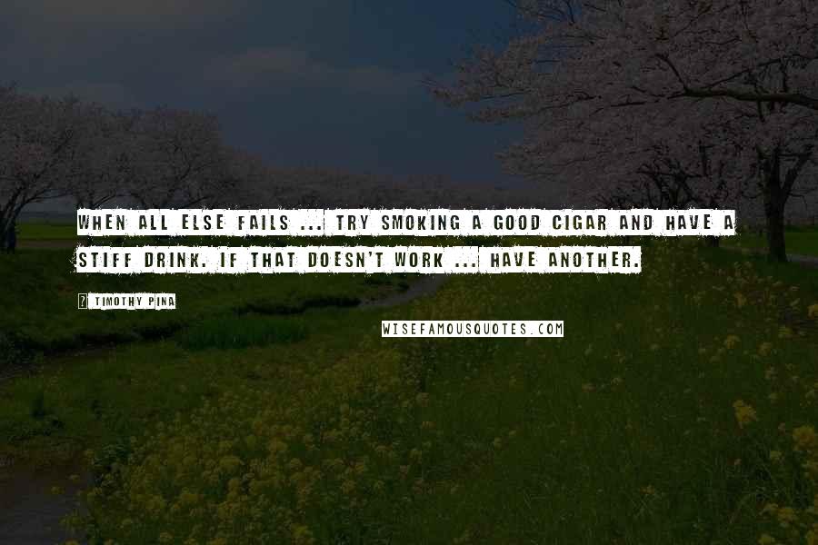 Timothy Pina Quotes: When all else fails ... try smoking a good cigar and have a stiff drink. If that doesn't work ... have another.