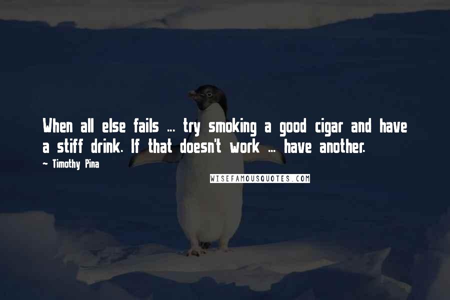 Timothy Pina Quotes: When all else fails ... try smoking a good cigar and have a stiff drink. If that doesn't work ... have another.