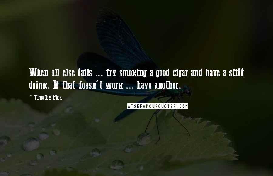 Timothy Pina Quotes: When all else fails ... try smoking a good cigar and have a stiff drink. If that doesn't work ... have another.