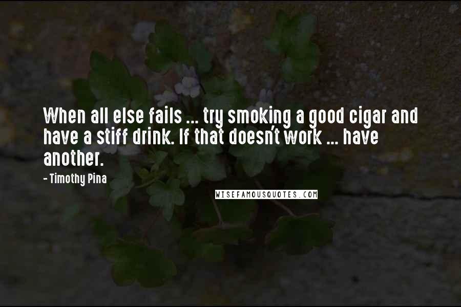 Timothy Pina Quotes: When all else fails ... try smoking a good cigar and have a stiff drink. If that doesn't work ... have another.