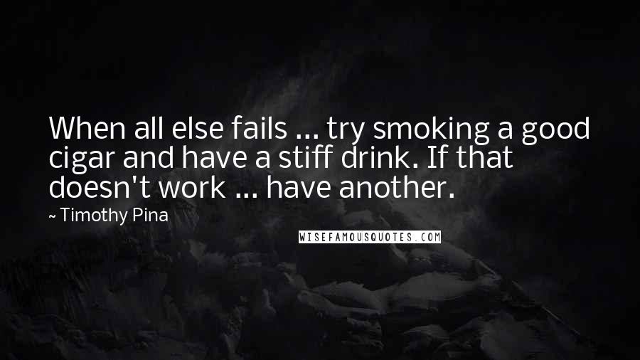 Timothy Pina Quotes: When all else fails ... try smoking a good cigar and have a stiff drink. If that doesn't work ... have another.