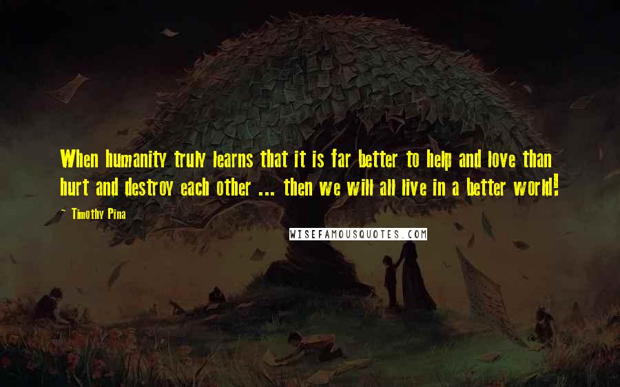 Timothy Pina Quotes: When humanity truly learns that it is far better to help and love than hurt and destroy each other ... then we will all live in a better world!