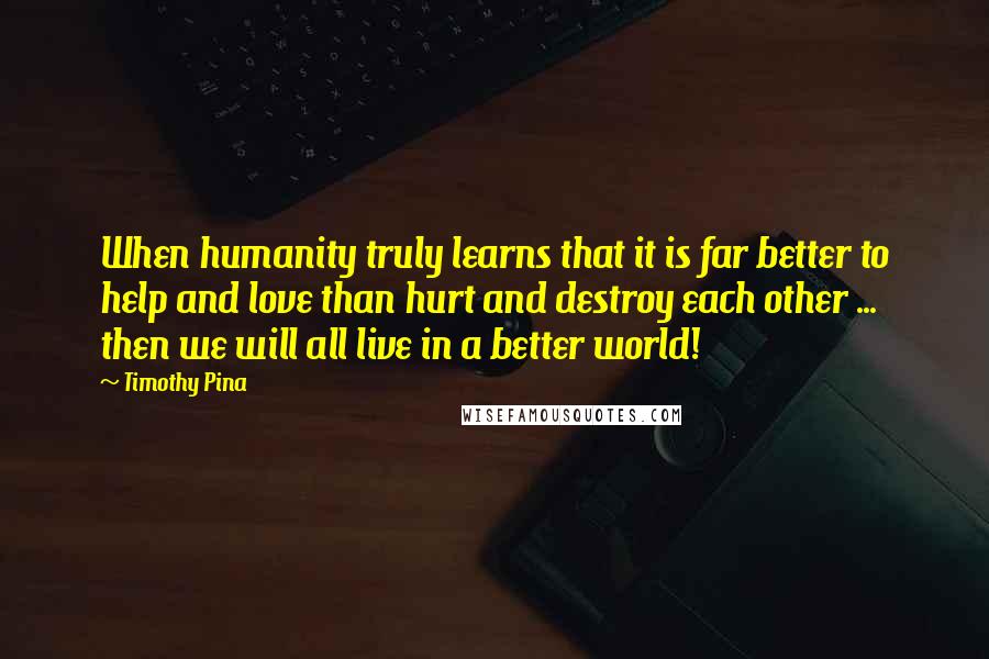 Timothy Pina Quotes: When humanity truly learns that it is far better to help and love than hurt and destroy each other ... then we will all live in a better world!