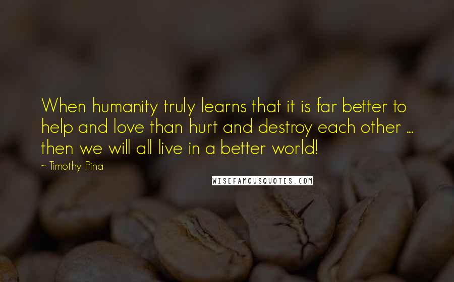 Timothy Pina Quotes: When humanity truly learns that it is far better to help and love than hurt and destroy each other ... then we will all live in a better world!