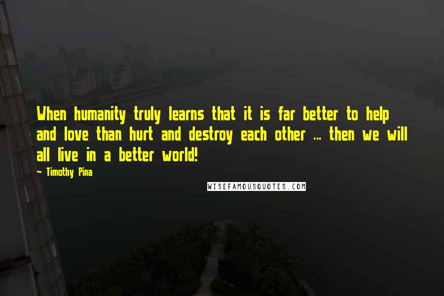 Timothy Pina Quotes: When humanity truly learns that it is far better to help and love than hurt and destroy each other ... then we will all live in a better world!