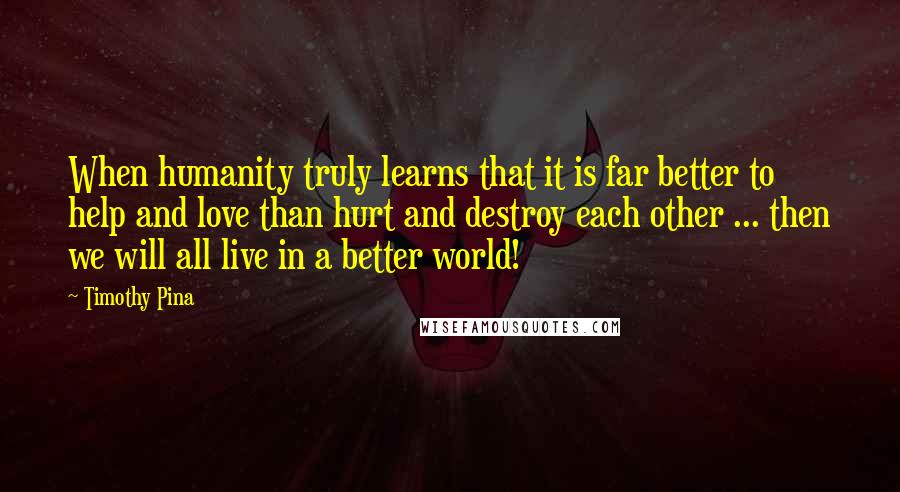 Timothy Pina Quotes: When humanity truly learns that it is far better to help and love than hurt and destroy each other ... then we will all live in a better world!