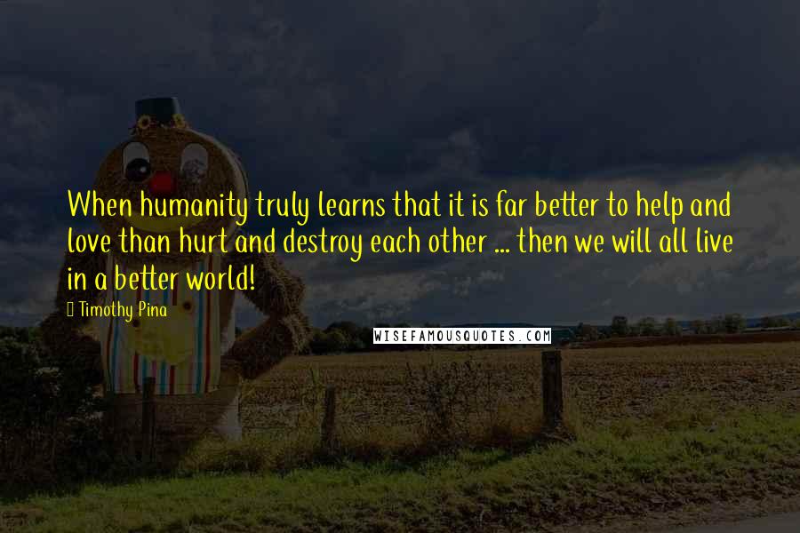 Timothy Pina Quotes: When humanity truly learns that it is far better to help and love than hurt and destroy each other ... then we will all live in a better world!