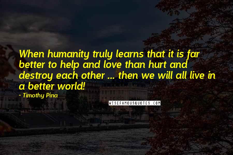 Timothy Pina Quotes: When humanity truly learns that it is far better to help and love than hurt and destroy each other ... then we will all live in a better world!