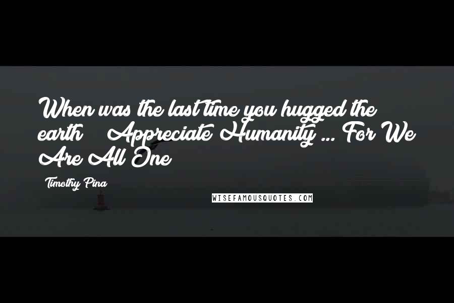 Timothy Pina Quotes: When was the last time you hugged the earth??? Appreciate Humanity ... For We Are All One!