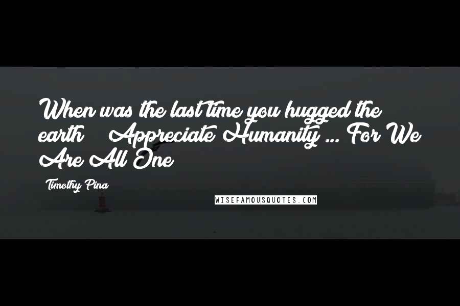 Timothy Pina Quotes: When was the last time you hugged the earth??? Appreciate Humanity ... For We Are All One! 