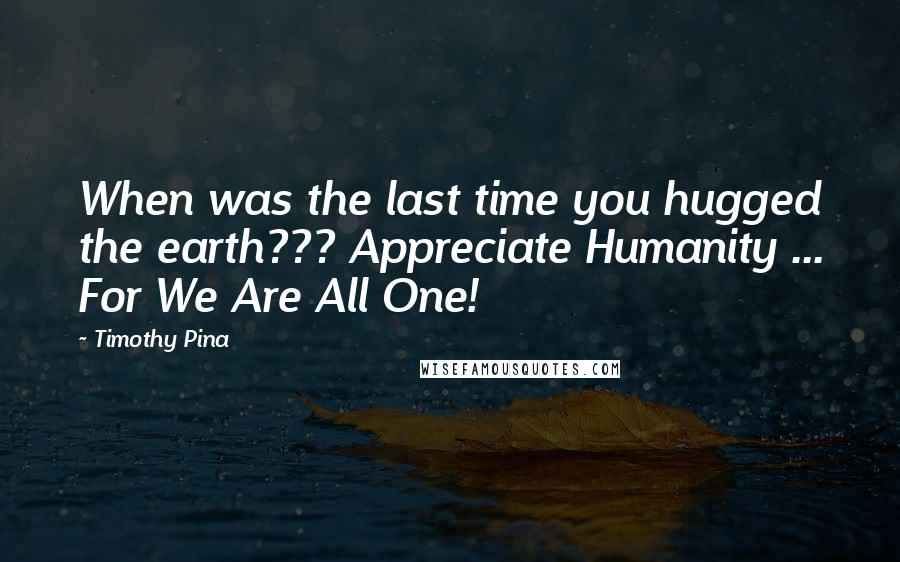 Timothy Pina Quotes: When was the last time you hugged the earth??? Appreciate Humanity ... For We Are All One! 