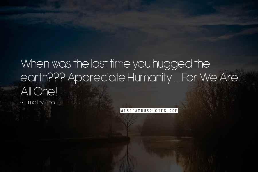 Timothy Pina Quotes: When was the last time you hugged the earth??? Appreciate Humanity ... For We Are All One! 