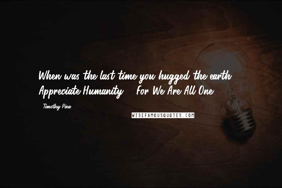 Timothy Pina Quotes: When was the last time you hugged the earth??? Appreciate Humanity ... For We Are All One! 