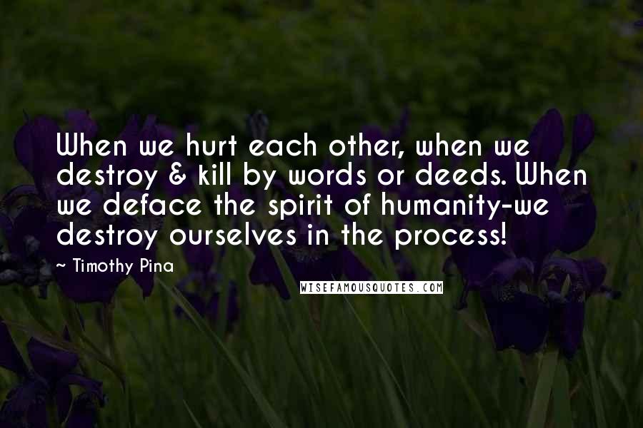 Timothy Pina Quotes: When we hurt each other, when we destroy & kill by words or deeds. When we deface the spirit of humanity-we destroy ourselves in the process!