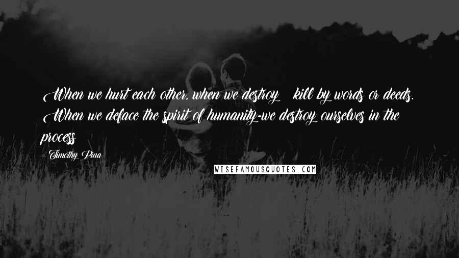 Timothy Pina Quotes: When we hurt each other, when we destroy & kill by words or deeds. When we deface the spirit of humanity-we destroy ourselves in the process!