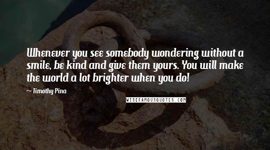 Timothy Pina Quotes: Whenever you see somebody wondering without a smile, be kind and give them yours. You will make the world a lot brighter when you do!