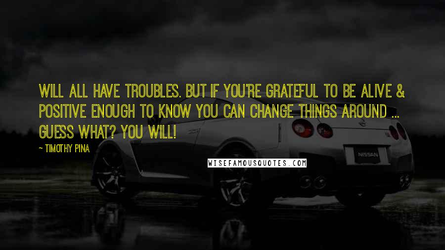 Timothy Pina Quotes: Will all have troubles. But if you're grateful to be alive & positive enough to know you can change things around ... guess what? You will!
