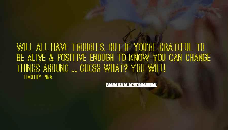 Timothy Pina Quotes: Will all have troubles. But if you're grateful to be alive & positive enough to know you can change things around ... guess what? You will!