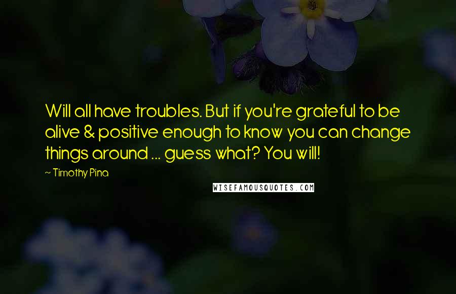 Timothy Pina Quotes: Will all have troubles. But if you're grateful to be alive & positive enough to know you can change things around ... guess what? You will!