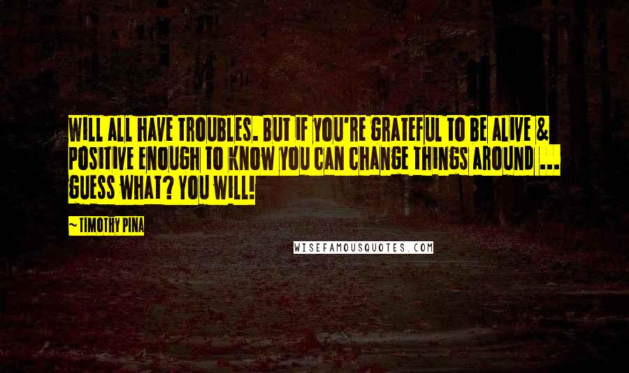 Timothy Pina Quotes: Will all have troubles. But if you're grateful to be alive & positive enough to know you can change things around ... guess what? You will!
