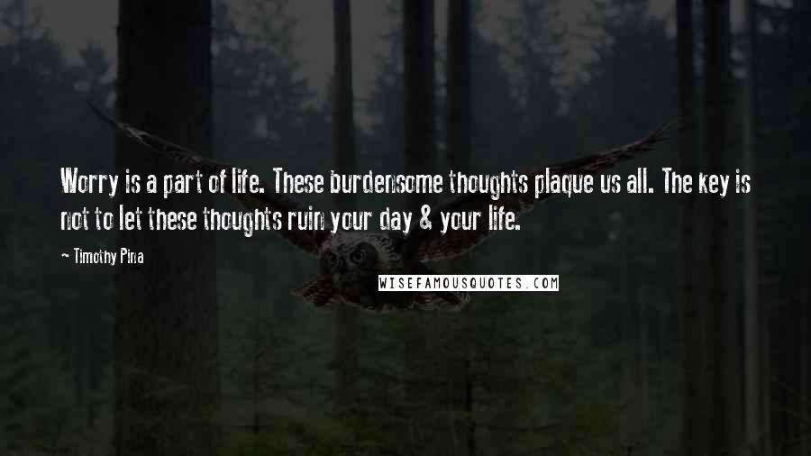 Timothy Pina Quotes: Worry is a part of life. These burdensome thoughts plaque us all. The key is not to let these thoughts ruin your day & your life.