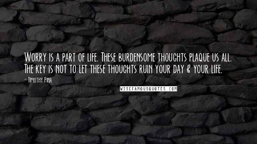 Timothy Pina Quotes: Worry is a part of life. These burdensome thoughts plaque us all. The key is not to let these thoughts ruin your day & your life.