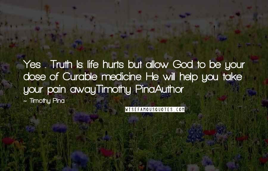 Timothy Pina Quotes: Yes ... Truth Is: life hurts but allow God to be your dose of Curable medicine. He will help you take your pain awayTimothy PinaAuthor