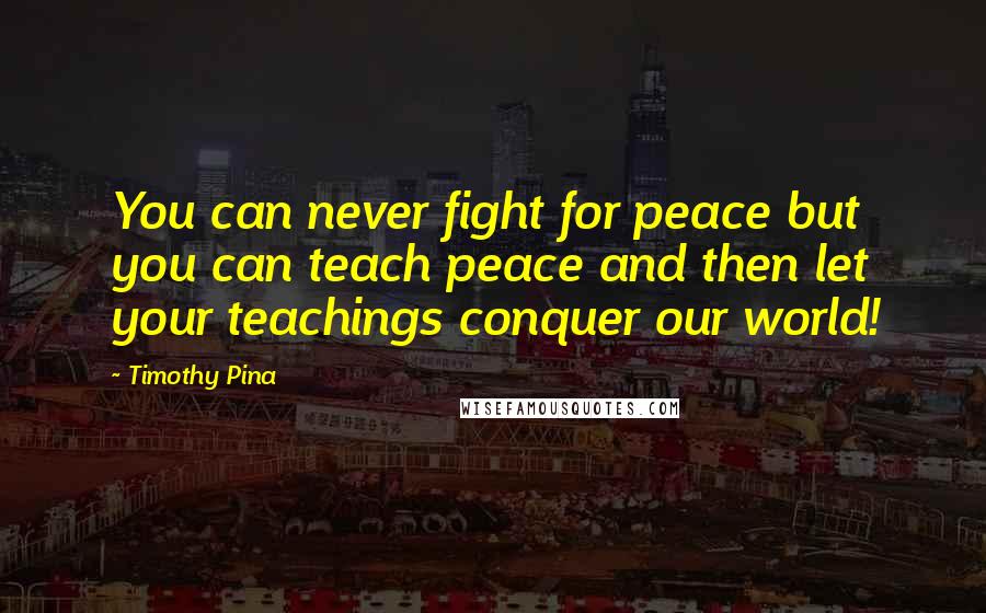 Timothy Pina Quotes: You can never fight for peace but you can teach peace and then let your teachings conquer our world!