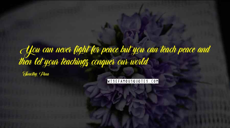 Timothy Pina Quotes: You can never fight for peace but you can teach peace and then let your teachings conquer our world!