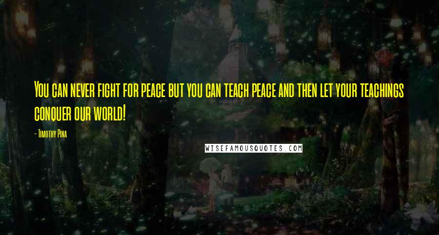 Timothy Pina Quotes: You can never fight for peace but you can teach peace and then let your teachings conquer our world!