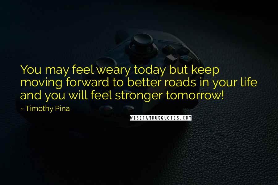 Timothy Pina Quotes: You may feel weary today but keep moving forward to better roads in your life and you will feel stronger tomorrow!