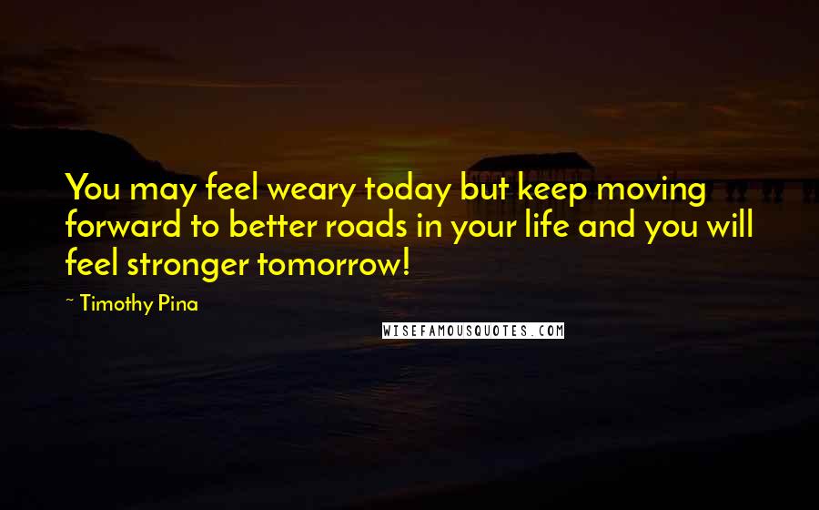 Timothy Pina Quotes: You may feel weary today but keep moving forward to better roads in your life and you will feel stronger tomorrow!