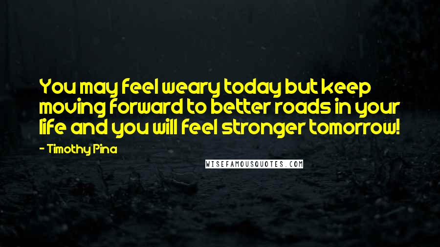 Timothy Pina Quotes: You may feel weary today but keep moving forward to better roads in your life and you will feel stronger tomorrow!