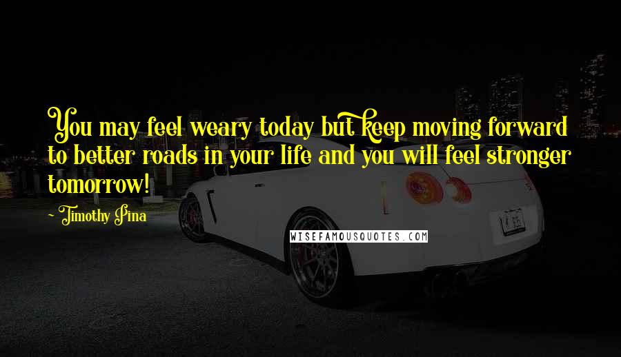 Timothy Pina Quotes: You may feel weary today but keep moving forward to better roads in your life and you will feel stronger tomorrow!