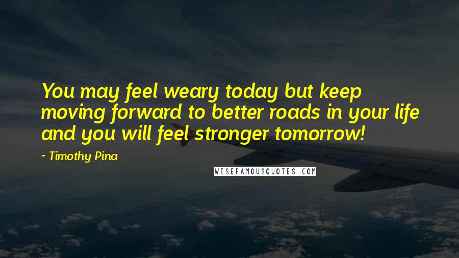 Timothy Pina Quotes: You may feel weary today but keep moving forward to better roads in your life and you will feel stronger tomorrow!