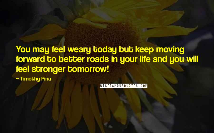 Timothy Pina Quotes: You may feel weary today but keep moving forward to better roads in your life and you will feel stronger tomorrow!