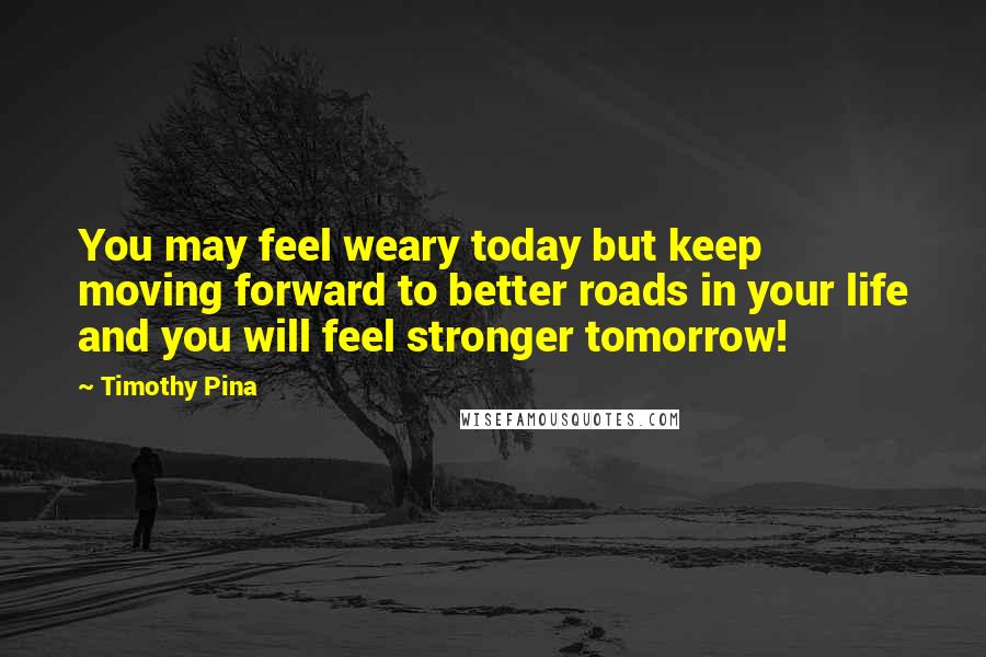 Timothy Pina Quotes: You may feel weary today but keep moving forward to better roads in your life and you will feel stronger tomorrow!