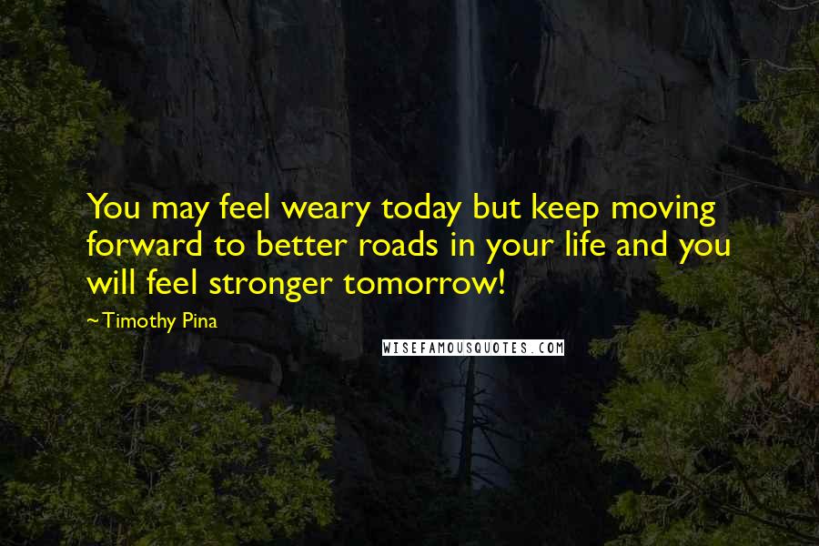 Timothy Pina Quotes: You may feel weary today but keep moving forward to better roads in your life and you will feel stronger tomorrow!